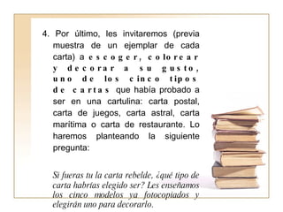4. Por último, les invitaremos (previa muestra de un ejemplar de cada carta) a  escoger, colorear y decorar a su gusto, uno de los cinco tipos de cartas  que había probado a ser en una cartulina: carta postal, carta de juegos, carta astral, carta marítima o carta de restaurante. Lo haremos planteando la siguiente pregunta:  Si fueras tu la carta rebelde, ¿qué tipo de carta habrías elegido ser? Les enseñamos los cinco modelos ya fotocopiados y elegirán uno para decorarlo. 