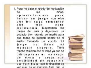 1. Para no bajar el grado de motivación de los niños,  aprovecharemos para hacer un juego  con ellos  que les haga aumentar aún más esta motivación . Moveremos las mesas del aula y dejaremos un espacio bien grande en medio para que todos se puedan sentar en el suelo formando un círculo.  El juego se llama el mensaje secreto . Tiene mucha relación con el tema ya que se trata de  pasar un mensaje de oreja a oreja sin posibilidad de repetirlo en voz baja  con la finalidad de ver cual es el mensaje final que le llegue al maestro de nuevo. Perfectamente el maestro puede decirle al primer niño:  La puerta está cerrada  y que, después de pasar por todos los alumnos de la clase, llegue un mensaje del tipo  La muela está picada , provocándoles mucha gracia y ganas de seguir jugando toda la hora. Por supuesto no tiene por que ser así. 
