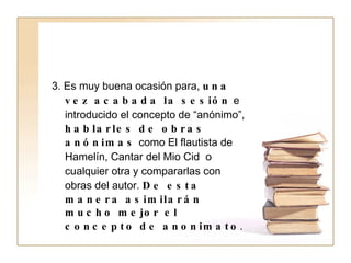 3. Es muy buena ocasión para,  una vez acabada la sesión  e introducido el concepto de “anónimo”,  hablarles de obras anónimas  como El flautista de Hamelín, Cantar del Mio Cid  o cualquier otra y compararlas con obras del autor.  De esta manera asimilarán mucho mejor el concepto de anonimato . 