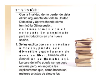 3ª SESIÓN: Con la finalidad de no perder de vista el hilo argumental de toda la Unidad Didáctica y aprovechando cómo terminó la última sesión,  continuaremos con el concepto de anonimato  para introducirlos en una nueva sesión. 1. Se les explica que  ser anónimo a veces, puede ser divertido  y que  el autor de nuestro libro , llamadoJoles Sennell,  no se llamaba así . La cara del niño puede ser un poco extraña pero, en seguida les explicaremos que, como hacen los mejores artistas de circo o los futbolistas que más les gustan (Kun Agüero, El niño Torres…),  los escritores también son artistas y   muchos  de ellos, como es el caso de Joles Sennell  prefieren trabajar bajo un pseudónimo y no ser reconocidos por su nombre , sino por su segundo nombre.  