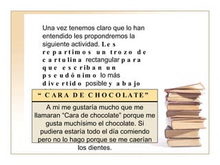 Una vez tenemos claro que lo han entendido les propondremos la siguiente actividad.  Les repartimos un trozo de cartulina  rectangular  para que escriban un pseudónimo   lo más  divertido  posible  y abajo  deben explicar,  por qué  han elegido este pseudónimo.  Por ejemplo: “ CARA DE CHOCOLATE” A mi me gustaría mucho que me llamaran “Cara de chocolate” porque me gusta muchísimo el chocolate. Si pudiera estaría todo el día comiendo pero no lo hago porque se me caerían los dientes. 