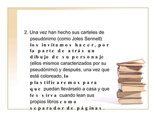 2. Una vez han hecho sus carteles de pseudónimo (como Joles Sennell)  los invitamos hacer, por la parte de atrás un dibujo de su personaje  (ellos mismos caracterizados por su pseudónimo) y después, una vez que esté coloreado,  lo plastificaremos   para que  puedan llevárselo a casa y que  les sirva  cuando lean sus propios libros  como separador de páginas . 
