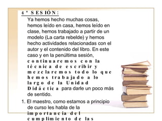 4ª SESIÓN: Ya hemos hecho muchas cosas, hemos leído en casa, hemos leído en clase, hemos trabajado a partir de un modelo (La carta rebelde) y hemos hecho actividades relacionadas con el autor y el contenido del libro. En este caso y en la penúltima sesión,  continuaremos con la técnica de escribir y mezclaremos todo lo que hemos trabajado a lo largo de la Unidad Didáctica  para darle un poco más de sentido. 1. El maestro, como estamos a principio de curso les habla de la  importancia del cumplimiento de las normas  para que el curso sea bueno y que puedan aprender mucho más que si se están peleando continuamente y rompiendo el ritmo de la clase. Este será el pretexto idóneo que les daremos a los alumnos y, a partir del cual,  tendrán que escribir una carta a sus padres donde ellos expresen sus deseos de portarse   bien . 