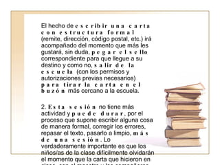 El hecho de  escribir una carta con estructura formal  (remite, dirección, código postal, etc.) irá acompañado del momento que más les gustará, sin duda,  pegar el sello  correspondiente para que llegue a su destino y como no,  salir de la escuela  (con los permisos y autorizaciones previas necesarios)  para tirar la carta en el buzón  más cercano a la escuela. 2.  Esta sesión  no tiene más actividad y  puede durar , por el proceso que supone escribir alguna cosa de manera formal, corregir los errores, repasar el texto, pasarlo a limpio,  más de una sesión . Lo verdaderamente importante es que los niños/as de la clase difícilmente olvidarán el momento que la carta que hicieron en clase, con el maestro y los compañeros, ha llegado a casa y sus padres la están leyendo.  La significación de esta actividad para ellos hará que su predisposición y motivación hacia el resto de actividades de clase sea muy alta . 