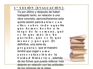 5ª SESIÓN (EVALUACIÓN): Ya por último y después de haber trabajado tanto, en relación a una obra concreta, aprovecharemos esta quinta sesión para  hablar con ellos sobre todo aquello que hemos hecho a lo largo de la semana, qué es lo que más les ha gustado, que es lo que menos y por qué . En definitiva, una serie de  preguntas  que el maestro tendrá que coger  como autoevaluación   de la Unidad Didáctica , además de las fichas que pueda rellenar más delante en relación con las actitudes de los niños/as de la clase. 1. Como punto y final, después de razonar con ellos todo lo que acabamos de explicar,  les podemos ofrecer un listado de historias recomendadas para su edad  que podemos hasta fotocopiar y dar a las familias, les recomendándoles la compra y lectura de este tipo de cuentos.  