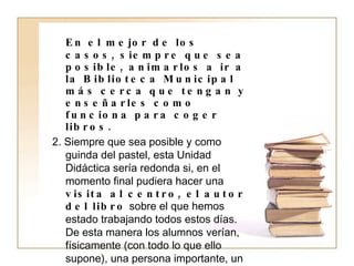 En el mejor de los casos, siempre que sea posible, animarlos a ir a la Biblioteca Municipal más cerca que tengan y enseñarles como funciona para coger libros. 2. Siempre que sea posible y como guinda del pastel, esta Unidad Didáctica sería redonda si, en el momento final pudiera hacer una  visita al centro, el autor del libro  sobre el que hemos estado trabajando todos estos días. De esta manera los alumnos verían, físicamente (con todo lo que ello supone), una persona importante, un pseudónimo, un escritor, en definitiva,  un elemento más a favor de la lectura, que no olvidemos, es nuestro último y más importante objetivo, crear lectores potenciales. 