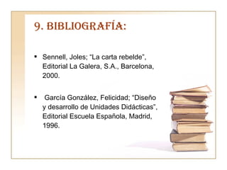 9. BIBLIOGRAFÍA: Sennell, Joles; “La carta rebelde”, Editorial La Galera, S.A., Barcelona, 2000. García González, Felicidad; “Diseño y desarrollo de Unidades Didácticas”, Editorial Escuela Española, Madrid, 1996. 