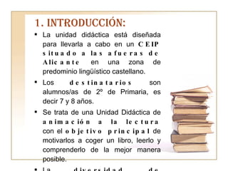1. INTRODUCCIÓN: La unidad didáctica está diseñada para llevarla a cabo en un  CEIP situado a las afueras de Alicante  en una zona de predominio lingüístico castellano. Los  destinatarios  son alumnos/as de 2º de Primaria, es decir 7 y 8 años. Se trata de una Unidad Didáctica de  animación a la lectura  con el  objetivo principal  de motivarlos a coger un libro, leerlo y comprenderlo de la mejor manera posible.  La  diversidad de actividades , amenas y divertidas serán fundamentales para su realización y la  adquisición de un hábito de lectura  que garantice su competencia futura. 