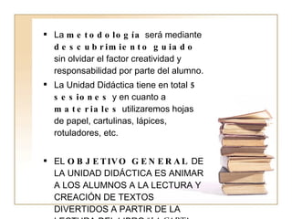 La  metodología  será mediante  descubrimiento guiado  sin olvidar el factor creatividad y responsabilidad por parte del alumno. La Unidad Didáctica tiene en total  5 sesiones  y en cuanto a  materiales  utilizaremos hojas de papel, cartulinas, lápices, rotuladores, etc. EL  OBJETIVO GENERAL  DE LA UNIDAD DIDÁCTICA ES ANIMAR A LOS ALUMNOS A LA LECTURA Y CREACIÓN DE TEXTOS DIVERTIDOS A PARTIR DE LA LECTURA DEL LIBRO “ LA CARTA REBELDE ”. 