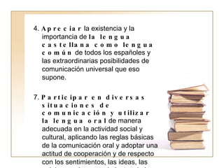 4.  Apreciar  la existencia y la importancia de  la lengua castellana como lengua común  de todos los españoles y las extraordinarias posibilidades de comunicación universal que eso supone. 7.  Participar en diversas situaciones de comunicación y utilizar la lengua oral  de manera adecuada en la actividad social y cultural, aplicando las reglas básicas de la comunicación oral y adoptar una actitud de cooperación y de respecto con los sentimientos, las ideas, las opiniones y los conocimientos de los otros. 