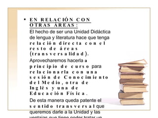 EN RELACIÓN CON OTRAS ÁREAS: El hecho de ser una Unidad Didáctica de lengua y literatura hace que tenga  relación directa con el resto de áreas (transversalidad). Aprovecharemos hacerla  a principio de curso  para  relacionarla con una sesión de Conocimiento del Medio, otra de Inglés y una de Educación Física . De esta manera queda patente el  sentido transversal  que queremos darle a la Unidad y las ventajas que tiene poder tratar un mismo tema desde diferentes áreas  para asimilar mejor los contenidos trabajados y objetivos planteados. 