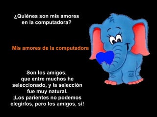 ¿Quiénes son mis amores en la computadora? Mis amores de la computadora Son los amigos,  que entre muchos he seleccionado, y la selección fue muy natural. ¡Los parientes no podemos elegirlos, pero los amigos, sí! 