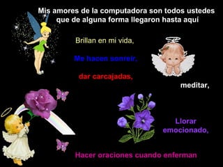 Mis amores de la computadora son todos ustedes que de alguna forma llegaron hasta aquí Brillan en mi vida,   Me hacen sonreír, dar carcajadas,  meditar,   Llorar emocionado, Hacer oraciones cuando enferman 