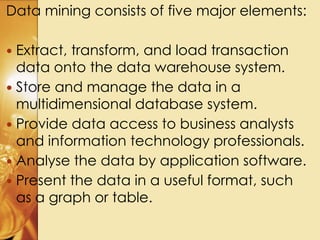 Data mining consists of five major elements:
 Extract, transform, and load transaction
data onto the data warehouse system.
 Store and manage the data in a
multidimensional database system.
 Provide data access to business analysts
and information technology professionals.
 Analyse the data by application software.
 Present the data in a useful format, such
as a graph or table.
 
