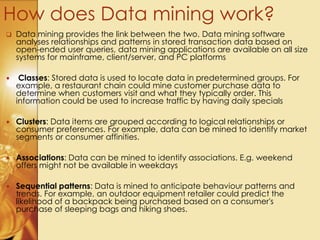  Data mining provides the link between the two. Data mining software
analyses relationships and patterns in stored transaction data based on
open-ended user queries, data mining applications are available on all size
systems for mainframe, client/server, and PC platforms
 Classes: Stored data is used to locate data in predetermined groups. For
example, a restaurant chain could mine customer purchase data to
determine when customers visit and what they typically order. This
information could be used to increase traffic by having daily specials
 Clusters: Data items are grouped according to logical relationships or
consumer preferences. For example, data can be mined to identify market
segments or consumer affinities.
 Associations: Data can be mined to identify associations. E.g. weekend
offers might not be available in weekdays
 Sequential patterns: Data is mined to anticipate behaviour patterns and
trends. For example, an outdoor equipment retailer could predict the
likelihood of a backpack being purchased based on a consumer's
purchase of sleeping bags and hiking shoes.
How does Data mining work?
 