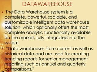  The Data Warehouse system is a
complete, powerful, scalable, and
customizable intelligent data warehouse
solution, which optionally offers the most
complete analytic functionality available
on the market, fully integrated into the
system
 “Data warehouses store current as well as
historical data and are used for creating
trending reports for senior management
reporting such as annual and quarterly
comparisons.”
DATAWAREHOUSE
 