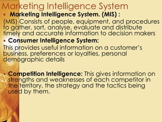  Marketing Intelligence System. (MIS) :
(MIS) Consists of people, equipment, and procedures
to gather, sort, analyse, evaluate and distribute
timely and accurate information to decision makers
 Consumer Intelligence System:
This provides useful information on a customer’s
business, preferences or loyalties, personal
demographic details
 Competition Intelligence: This gives information on
strengths and weaknesses of each competitor in
the territory, the strategy and the tactics being
used by them.
Marketing Intelligence System
 