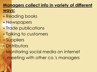 Managers collect info in variety of different
ways:
 Reading books
 Newspapers
 Trade publications
 Talking to customers
 Suppliers
 Distributors
 Monitoring social media on internet
 meeting with other co.'s managers
 