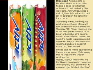  Hyderabad: An advocate in
Hyderabad was shocked after
finding a dead rat in his Real
Active+ fruit drink on Friday. The
advocate, Achyut Rao, is also a
child rights activist in the city. He is
set to approach the consumer
forum soon.
 According to Rao, the fruit juice
pack was purchased along with
four others from a local eatery on
Thursday. “On Friday, I opened one
of the tetra packs and was struck
by an unbearable stink coming
from it. When I tried to poured the
juice, the nozzle was obstructed. I
squeezed the pack harder and a
squashed body of a dead rat
came out,” he claimed.
 Mr Rao says he will be approaching
the consumer forum. While saying
that he was sure this was an
accident, he
added, “Dabur, which owns the
Real brand, is a reputed company.
The company must ensure that its
customers get its fullest attention.”
 