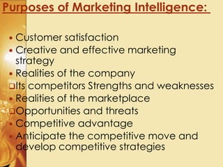  Customer satisfaction
 Creative and effective marketing
strategy
 Realities of the company
Its competitors Strengths and weaknesses
 Realities of the marketplace
Opportunities and threats
 Competitive advantage
 Anticipate the competitive move and
develop competitive strategies
Purposes of Marketing Intelligence:
 
