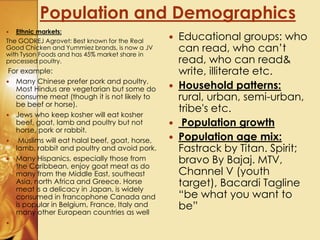  Educational groups: who
can read, who can’t
read, who can read&
write, illiterate etc.
 Household patterns:
rural, urban, semi-urban,
tribe's etc.
 Population growth
 Population age mix:
Fastrack by Titan. Spirit;
bravo By Bajaj. MTV,
Channel V (youth
target), Bacardi Tagline
“be what you want to
be”
 Ethnic markets:
The GODREJ Agrovet: Best known for the Real
Good Chicken and Yummiez brands, is now a JV
with Tyson Foods and has 45% market share in
processed poultry.
For example:
 Many Chinese prefer pork and poultry.
Most Hindus are vegetarian but some do
consume meat (though it is not likely to
be beef or horse).
 Jews who keep kosher will eat kosher
beef, goat, lamb and poultry but not
horse, pork or rabbit.
 Muslims will eat halal beef, goat, horse,
lamb, rabbit and poultry and avoid pork.
 Many Hispanics, especially those from
the Caribbean, enjoy goat meat as do
many from the Middle East, southeast
Asia, north Africa and Greece. Horse
meat is a delicacy in Japan, is widely
consumed in francophone Canada and
is popular in Belgium, France, Italy and
many other European countries as well

Population and Demographics
 
