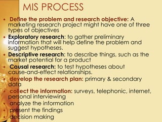  Define the problem and research objective: A
marketing research project might have one of three
types of objectives
 Exploratory research: to gather preliminary
information that will help define the problem and
suggest hypotheses.
 Descriptive research: to describe things, such as the
market potential for a product
 Causal research: to test hypotheses about
cause-and-effect relationships.
 develop the research plan: primary & secondary
data
 collect the information: surveys, telephonic, internet,
personal interviewing
 analyze the information
 present the findings
 decision making
MIS PROCESS
 