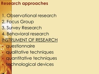 1. Observational research
2. Focus Group
3. Survey Research
4. Behavioral research
INSTRUMENT OF RESEARCH
 questionnaire
 qualitative techniques
 quantitative techniques
 technological devices
Research approaches
 