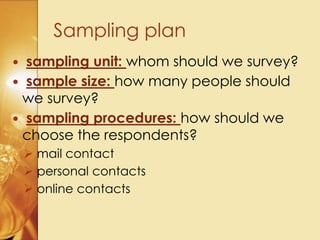  sampling unit: whom should we survey?
 sample size: how many people should
we survey?
 sampling procedures: how should we
choose the respondents?
 mail contact
 personal contacts
 online contacts
Sampling plan
 