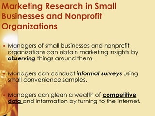  Managers of small businesses and nonprofit
organizations can obtain marketing insights by
observing things around them.
 Managers can conduct informal surveys using
small convenience samples.
 Managers can glean a wealth of competitive
data and information by turning to the Internet.
Marketing Research in Small
Businesses and Nonprofit
Organizations
 