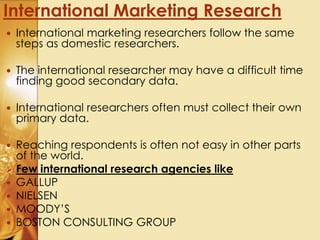  International marketing researchers follow the same
steps as domestic researchers.
 The international researcher may have a difficult time
finding good secondary data.
 International researchers often must collect their own
primary data.
 Reaching respondents is often not easy in other parts
of the world.
 Few international research agencies like
 GALLUP
 NIELSEN
 MOODY’S
 BOSTON CONSULTING GROUP
International Marketing Research
 