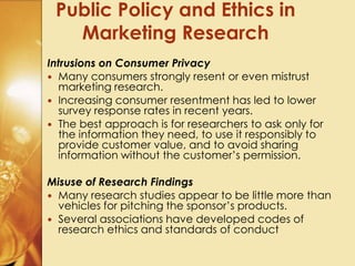 Intrusions on Consumer Privacy
 Many consumers strongly resent or even mistrust
marketing research.
 Increasing consumer resentment has led to lower
survey response rates in recent years.
 The best approach is for researchers to ask only for
the information they need, to use it responsibly to
provide customer value, and to avoid sharing
information without the customer’s permission.
Misuse of Research Findings
 Many research studies appear to be little more than
vehicles for pitching the sponsor’s products.
 Several associations have developed codes of
research ethics and standards of conduct
Public Policy and Ethics in
Marketing Research
 