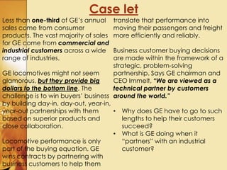 Case let
Less than one-third of GE’s annual
sales come from consumer
products. The vast majority of sales
for GE come from commercial and
industrial customers across a wide
range of industries.
GE locomotives might not seem
glamorous, but they provide big
dollars to the bottom line. The
challenge is to win buyers’ business
by building day-in, day-out, year-in,
year-out partnerships with them
based on superior products and
close collaboration.
Locomotive performance is only
part of the buying equation. GE
wins contracts by partnering with
business customers to help them
translate that performance into
moving their passengers and freight
more efficiently and reliably.
Business customer buying decisions
are made within the framework of a
strategic, problem-solving
partnership. Says GE chairman and
CEO Immelt, “We are viewed as a
technical partner by customers
around the world.”
• Why does GE have to go to such
lengths to help their customers
succeed?
• What is GE doing when it
“partners” with an industrial
customer?
 