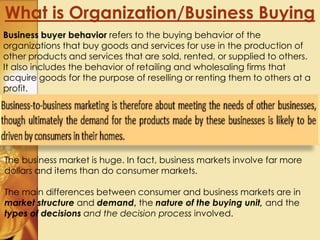 What is Organization/Business Buying
Business buyer behavior refers to the buying behavior of the
organizations that buy goods and services for use in the production of
other products and services that are sold, rented, or supplied to others.
It also includes the behavior of retailing and wholesaling firms that
acquire goods for the purpose of reselling or renting them to others at a
profit.
The business market is huge. In fact, business markets involve far more
dollars and items than do consumer markets.
The main differences between consumer and business markets are in
market structure and demand, the nature of the buying unit, and the
types of decisions and the decision process involved.
 