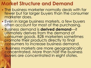  The business marketer normally deals with far
fewer but far larger buyers than the consumer
marketer does.
 Even in large business markets, a few buyers
often account for most of the purchasing.
 Business demand is derived demand—it
ultimately derives from the demand of
consumer goods. B2B marketers sometimes
promote their products directly to final
consumers to increase business demand.
 Business markets are more geographically
concentrated. More than half the business
buyers are concentrated in eight states.

Market Structure and Demand
 
