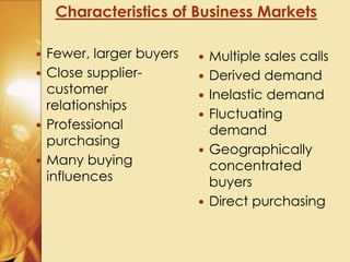 Characteristics of Business Markets
 Fewer, larger buyers
 Close supplier-
customer
relationships
 Professional
purchasing
 Many buying
influences
 Multiple sales calls
 Derived demand
 Inelastic demand
 Fluctuating
demand
 Geographically
concentrated
buyers
 Direct purchasing
 