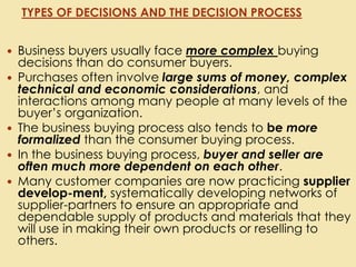  Business buyers usually face more complex buying
decisions than do consumer buyers.
 Purchases often involve large sums of money, complex
technical and economic considerations, and
interactions among many people at many levels of the
buyer’s organization.
 The business buying process also tends to be more
formalized than the consumer buying process.
 In the business buying process, buyer and seller are
often much more dependent on each other.
 Many customer companies are now practicing supplier
develop-ment, systematically developing networks of
supplier-partners to ensure an appropriate and
dependable supply of products and materials that they
will use in making their own products or reselling to
others.
TYPES OF DECISIONS AND THE DECISION PROCESS
 