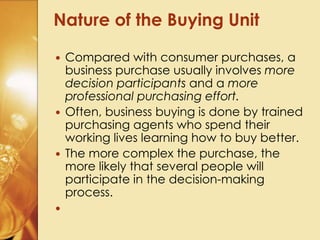  Compared with consumer purchases, a
business purchase usually involves more
decision participants and a more
professional purchasing effort.
 Often, business buying is done by trained
purchasing agents who spend their
working lives learning how to buy better.
 The more complex the purchase, the
more likely that several people will
participate in the decision-making
process.

Nature of the Buying Unit
 