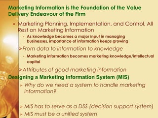 Marketing Information is the Foundation of the Value
Delivery Endeavour of the Firm
 Marketing Planning, Implementation, and Control, All
Rest on Marketing Information
• As knowledge becomes a major input in managing
businesses, importance of information keeps growing
From data to information to knowledge
• Marketing information becomes marketing knowledge/intellectual
capital
Attributes of good marketing information
Designing a Marketing Information System (MIS)
 Why do we need a system to handle marketing
information?
 MIS has to serve as a DSS (decision support system)
 MIS must be a unified system
 