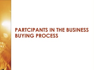 PARTCIPANTS IN THE BUSINESS
BUYING PROCESS
 