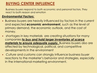 Environmental Factors:
 Business buyers are heavily influenced by factors in the current
and expected economic environment, such as the level of
primary demand, the economic outlook, and the cost of
money.
 shortages in key materials are creating situations for many
companies to buy and hold larger inventories of scarce
materials to ensure adequate supply. Business buyers also are
affected by technological, political, and competitive
developments in the environment
 Culture and customs can strongly influence business buyer
reactions to the marketer’s behavior and strategies, especially
in the international marketing environment.
Business buyers respond to both economic and personal factors. They
react to both reason and emotion
BUYING CENTER INFLUENCE
 