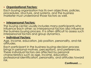  Organizational Factors:
Each buying organization has its own objectives, policies,
procedures, structure, and systems, and the business
marketer must understand those factors as well.
 Interpersonal Factors:
The buying center usually includes many participants who
influence each other; so interpersonal factors also influence
the business buying process. It is often difficult to assess such
interpersonal factors and group dynamics.
 Individual Factors:
Age, income, education, job position, personality, and risk
attitudes.
Each participant in the business buying-decision process
brings in personal motives, perceptions, and preferences.
These individual factors are affected by personal
characteristics such as age, income, education,
professional identification, personality, and attitudes toward
risk.
Continued…..
 