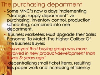 Some MNC’s now a days implementing
“strategic supply department” viz.
purchasing, inventory control, production
scheduling, combined into one
department.
 Business Marketers Must Upgrade Their Sales
Personnel To Match The Higher Caliber Of
The Business Buyers
 “surveyed that buying group was more
involved in new product-development than
it was 5r years ago”
 decentralizing small ticket items, resulting
less paper work and increasing efficiency
The purchasing department
 
