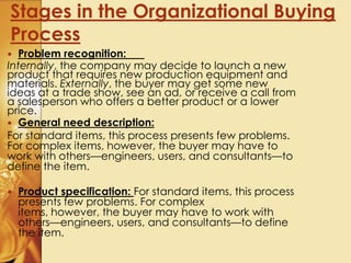 Stages in the Organizational Buying
Process
 Problem recognition:
Internally, the company may decide to launch a new
product that requires new production equipment and
materials. Externally, the buyer may get some new
ideas at a trade show, see an ad, or receive a call from
a salesperson who offers a better product or a lower
price.
 General need description:
For standard items, this process presents few problems.
For complex items, however, the buyer may have to
work with others—engineers, users, and consultants—to
define the item.
 Product specification: For standard items, this process
presents few problems. For complex
items, however, the buyer may have to work with
others—engineers, users, and consultants—to define
the item.
 
