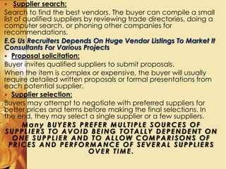  Supplier search:
Search to find the best vendors. The buyer can compile a small
list of qualified suppliers by reviewing trade directories, doing a
computer search, or phoning other companies for
recommendations.
E.G Us Recruiters Depends On Huge Vendor Listings To Market It
Consultants For Various Projects
 Proposal solicitation:
Buyer invites qualified suppliers to submit proposals.
When the item is complex or expensive, the buyer will usually
require detailed written proposals or formal presentations from
each potential supplier.
 Supplier selection:
Buyers may attempt to negotiate with preferred suppliers for
better prices and terms before making the final selections. In
the end, they may select a single supplier or a few suppliers.
Many BUYERS PREFER MULTIPLE SOURCES OF
SUPPLIERS TO AVOID BEING TOTALLY DEPENDENT ON
ONE SUPPLIER AND TO ALLOW COMPARISONS OF
PRICES AND PERFORMANCE OF SEVERAL SUPPLIERS
OVER TIME.
 
