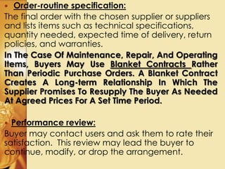  Order-routine specification:
The final order with the chosen supplier or suppliers
and lists items such as technical specifications,
quantity needed, expected time of delivery, return
policies, and warranties.
In The Case Of Maintenance, Repair, And Operating
Items, Buyers May Use Blanket Contracts Rather
Than Periodic Purchase Orders. A Blanket Contract
Creates A Long-term Relationship In Which The
Supplier Promises To Resupply The Buyer As Needed
At Agreed Prices For A Set Time Period.
 Performance review:
Buyer may contact users and ask them to rate their
satisfaction. This review may lead the buyer to
continue, modify, or drop the arrangement.
 