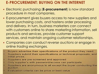  Electronic purchasing (E-procurement) is now standard
procedure in most companies.
 E-procurement gives buyers access to new suppliers and
lower purchasing costs, and hastens order processing
and delivery. In turn, business marketers can connect
with customers online to share marketing information, sell
products and services, provide customer support
services, and maintain ongoing customer relationships.
 Companies can conduct reverse auctions or engage in
online trading exchanges.
E-PROCUREMENT: BUYING ON THE INTERNET
 