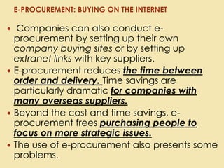 Companies can also conduct e-
procurement by setting up their own
company buying sites or by setting up
extranet links with key suppliers.
 E-procurement reduces the time between
order and delivery. Time savings are
particularly dramatic for companies with
many overseas suppliers.
 Beyond the cost and time savings, e-
procurement frees purchasing people to
focus on more strategic issues.
 The use of e-procurement also presents some
problems.
E-PROCUREMENT: BUYING ON THE INTERNET
 