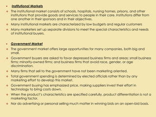  Institutional Markets
 The institutional market consists of schools, hospitals, nursing homes, prisons, and other
institutions that provide goods and services to people in their care. Institutions differ from
one another in their sponsors and in their objectives.
 Many institutional markets are characterized by low budgets and regular customers
 Many marketers set up separate divisions to meet the special characteristics and needs
of institutional buyers.
 Government Market
 The government market offers large opportunities for many companies, both big and
small.
 Government buyers are asked to favor depressed business firms and areas; small business
firms; minority-owned firms; and business firms that avoid race, gender, or age
discrimination.
 Many firms that sell to the government have not been marketing oriented.
 Total government spending is determined by elected officials rather than by any
marketing effort to develop this market.
 Government buying has emphasized price, making suppliers invest their effort in
technology to bring costs down.
 When the product’s characteristics are specified carefully, product differentiation is not a
marketing factor.
 Nor do advertising or personal selling much matter in winning bids on an open-bid basis.
 