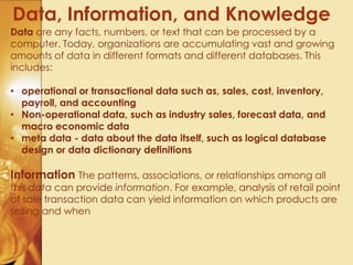 Data, Information, and Knowledge
Data are any facts, numbers, or text that can be processed by a
computer. Today, organizations are accumulating vast and growing
amounts of data in different formats and different databases. This
includes:
• operational or transactional data such as, sales, cost, inventory,
payroll, and accounting
• Non-operational data, such as industry sales, forecast data, and
macro economic data
• meta data - data about the data itself, such as logical database
design or data dictionary definitions
Information The patterns, associations, or relationships among all
this data can provide information. For example, analysis of retail point
of sale transaction data can yield information on which products are
selling and when
 