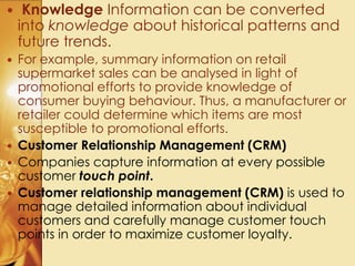  Knowledge Information can be converted
into knowledge about historical patterns and
future trends.
 For example, summary information on retail
supermarket sales can be analysed in light of
promotional efforts to provide knowledge of
consumer buying behaviour. Thus, a manufacturer or
retailer could determine which items are most
susceptible to promotional efforts.
 Customer Relationship Management (CRM)
 Companies capture information at every possible
customer touch point.
 Customer relationship management (CRM) is used to
manage detailed information about individual
customers and carefully manage customer touch
points in order to maximize customer loyalty.
 